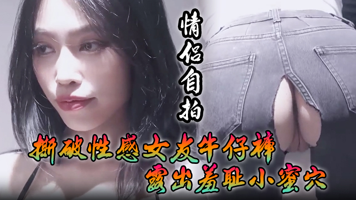 [情侣自拍]撕破性感女友牛仔裤_露出羞耻小蜜穴，菊花小穴齐开_让女神体验极致快乐，极品颜值！