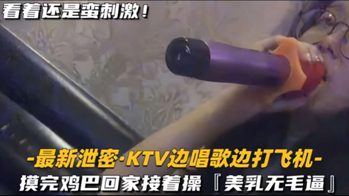 【KTV 精选】乳无毛逼 KTV边唱歌便打飞机，就地干炮后还不过瘾，回家后继续艹逼，主打一个尽性-下一篇人妻无码20p,97影院九七理论片-内容详情